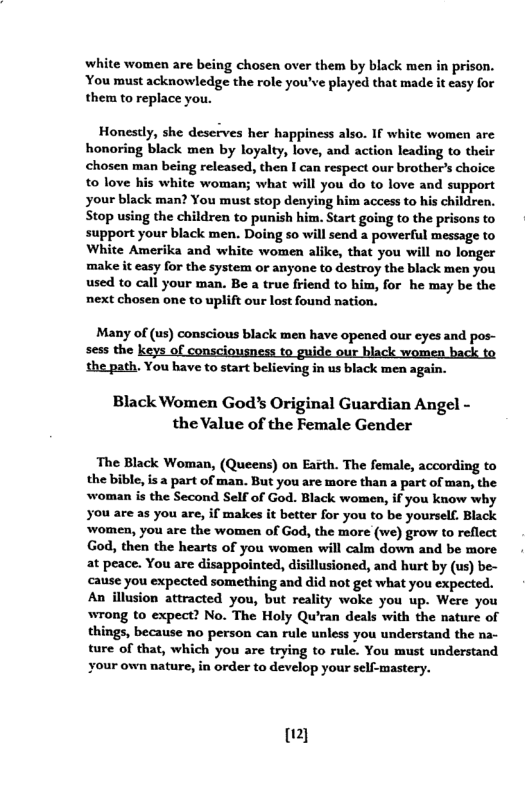 white women are being chosen over them by black men in prison. You must acknowledge the role you’ve played that made it easy for them to replace you.  Honestly, she deserves her happiness also. If white women are honoring black men by loyalty, love, and action leading to their chosen man being released, then I can respect our brother’s choice to love his white woman; what will you do to love and support your black man? You must stop denying him access to his children. Stop using the children to punish him. Start going to the prisons to support your black men. Doing so will send a powerful message to White Amerika and white women alike, that you will no longer make it easy for the system or anyone to destroy the black men you used to call your man. Be a true friend to him, for he may be the next chosen one to uplift our lost found nation.  Many of (us) conscious black men have opened our eyes and pos- sess the i  the path. You have to start believing in us black men again.  Black Women God’s Original Guardian Angel - the Value of the Female Gender  The Black Woman, (Queens) on Eath. The female, according to the bible, is a part of man. But you are more than a part of man, the woman is the Second Self of God. Black women, if you know why you are as you are, if makes it better for you to be yourself. Black ‘women, you are the women of God, the more (we) grow to reflect God, then the hearts of you women will calm down and be more at peace. You are disappointed, disillusioned, and hurt by (us) be- cause you expected something and did not get what you expected.  An illusion attracted you, but reality woke you up. Were you wrong to expect? No. The Holy Qu’ran deals with the nature of things, because no person can rule unless you understand the na- ture of that, which you are trying to rule. You must understand  ‘Order to develop your self-mastery.  &) 